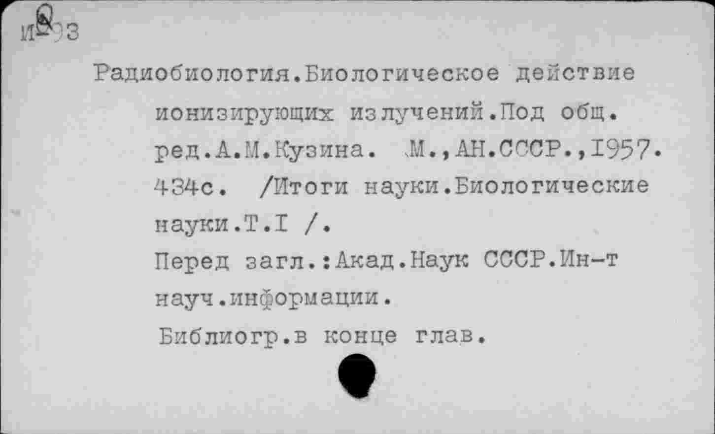 ﻿и8?3
Радиобиология.Биологическое действие ионизирующих из лучений.Под общ. ред.А.М.Кузина. Л.,АН.СССР.,1957» 434с. /Итоги науки.Биологические науки.Т.1 /.
Перед загл.:Акад.Наук СССР.Ин-т науч.информации.
Библиогр.в конце глав.